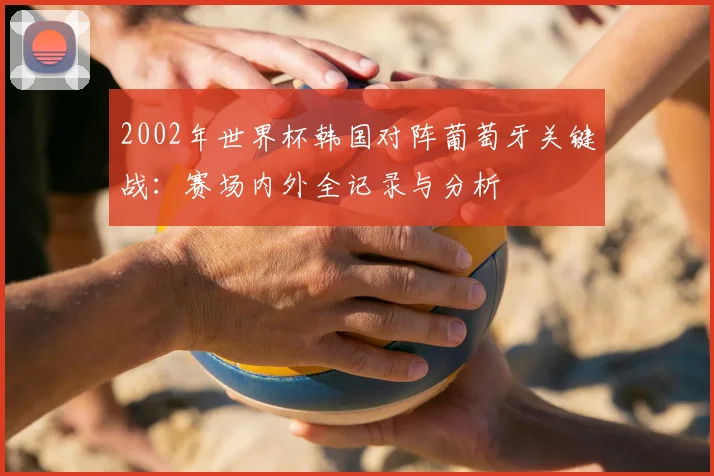 2002年世界杯韩国对阵葡萄牙关键战：赛场内外全记录与分析