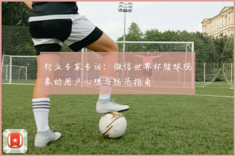 行业专家专访：微信世界杯赌球现象的用户心理与防范指南