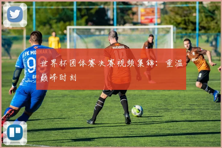 世界杯团体赛决赛视频集锦：重温巅峰时刻