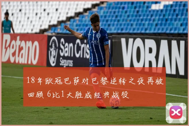 18年欧冠巴萨对巴黎逆转之夜再被回顾 6比1大胜成经典战役