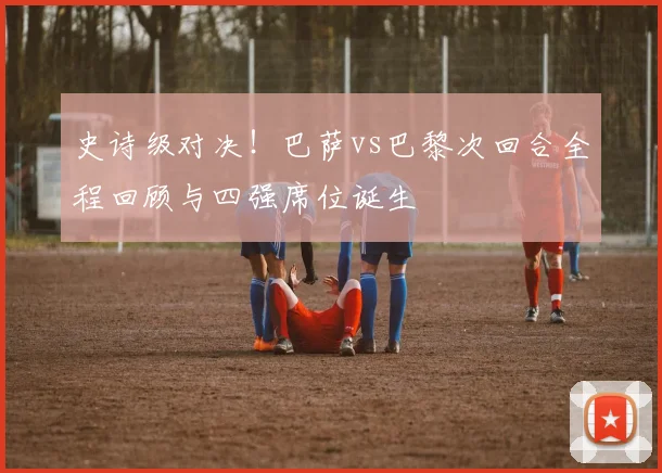 史诗级对决！巴萨vs巴黎次回合全程回顾与四强席位诞生