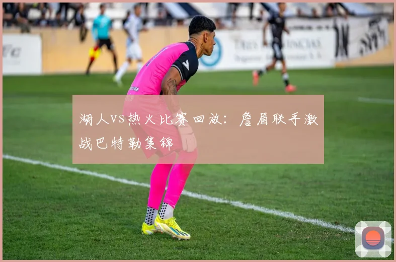 湖人vs热火比赛回放:詹眉联手激战巴特勒集锦