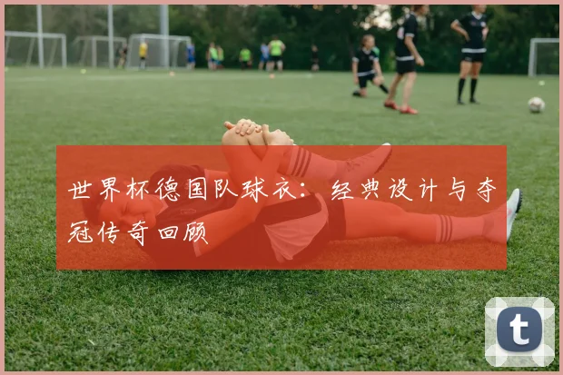 世界杯德国队球衣:经典设计与夺冠传奇回顾