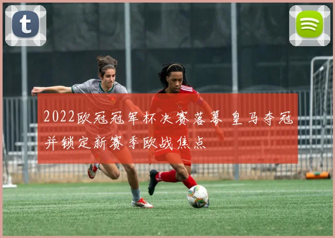 2022欧冠冠军杯决赛落幕 皇马夺冠并锁定新赛季欧战焦点
