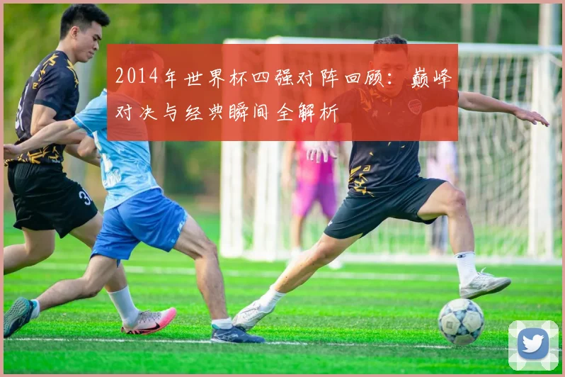 2014年世界杯四强对阵回顾:巅峰对决与经典瞬间全解析