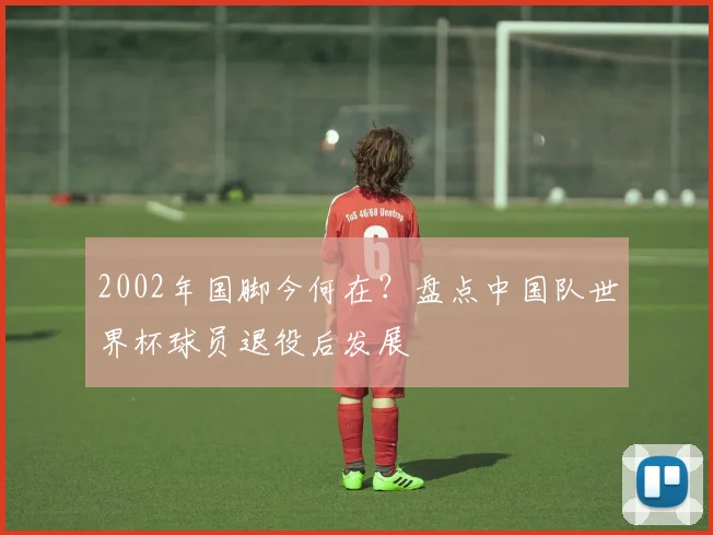2002年国脚今何在？盘点中国队世界杯球员退役后发展