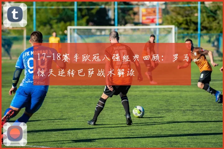 17-18赛季欧冠八强经典回顾：罗马惊天逆转巴萨战术解读