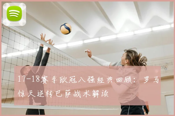 17-18赛季欧冠八强经典回顾：罗马惊天逆转巴萨战术解读