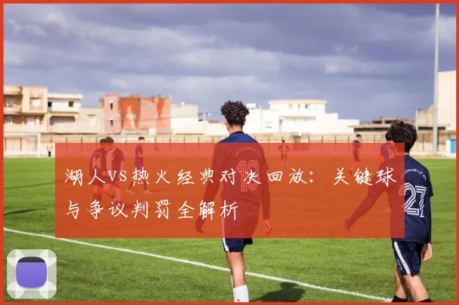 湖人vs热火经典对决回放:关键球与争议判罚全解析