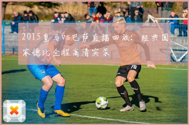 2015皇马vs巴萨直播回放：经典国家德比全程高清实录