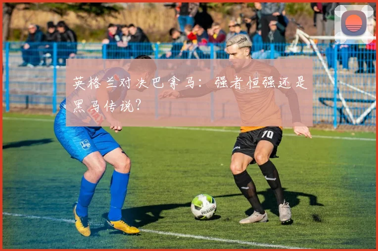 英格兰对决巴拿马:强者恒强还是黑马传说?