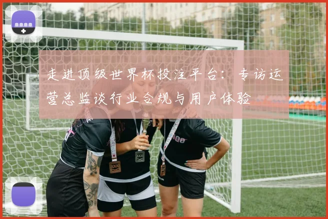 走进顶级世界杯投注平台：专访运营总监谈行业合规与用户体验