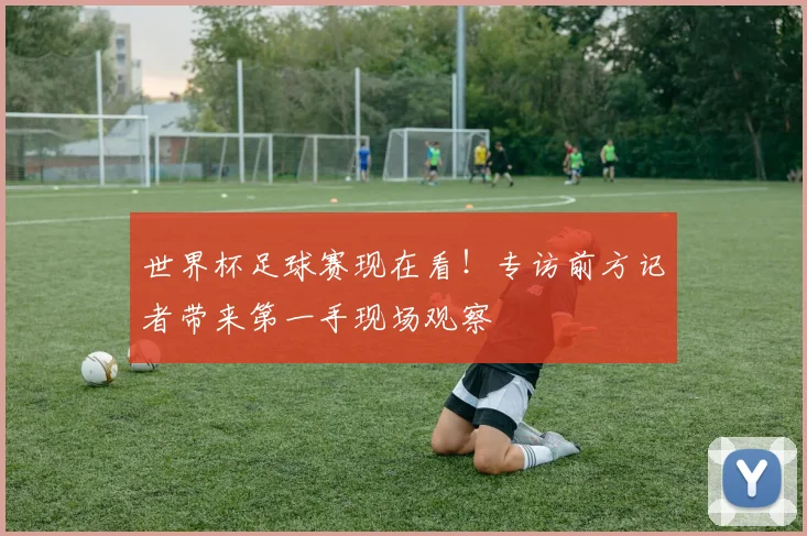 世界杯足球赛现在看！专访前方记者带来第一手现场观察