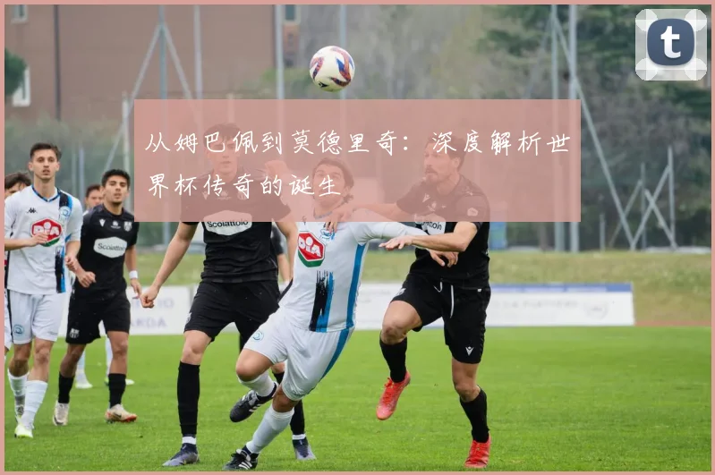从姆巴佩到莫德里奇：深度解析世界杯传奇的诞生