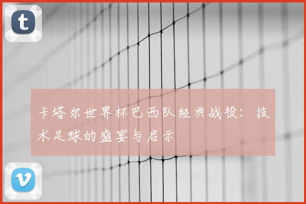 卡塔尔世界杯巴西队经典战役:技术足球的盛宴与启示