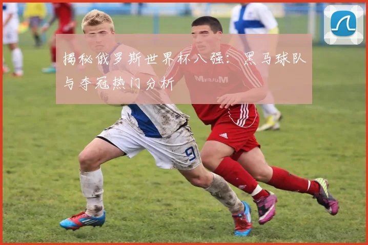 揭秘俄罗斯世界杯八强:黑马球队与夺冠热门分析