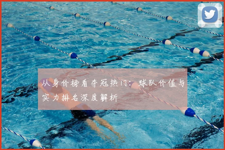 从身价榜看夺冠热门：球队价值与实力排名深度解析