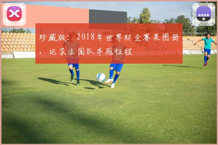 珍藏版:2018年世界杯全赛果图册,记录法国队夺冠征程