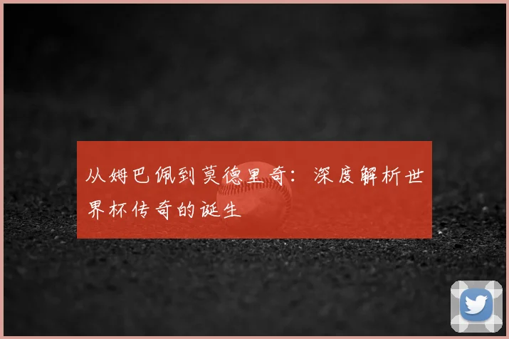 从姆巴佩到莫德里奇：深度解析世界杯传奇的诞生