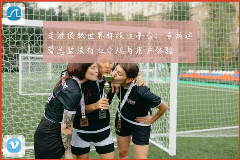 走进顶级世界杯投注平台：专访运营总监谈行业合规与用户体验