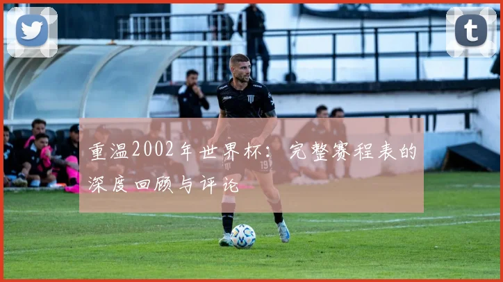 重温2002年世界杯:完整赛程表的深度回顾与评论