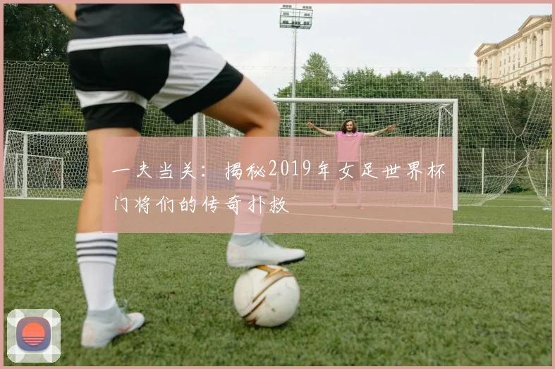 一夫当关:揭秘2019年女足世界杯门将们的传奇扑救