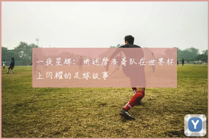 一夜星辉:讲述摩洛哥队在世界杯上闪耀的足球故事