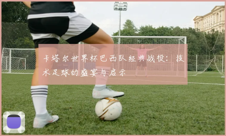 卡塔尔世界杯巴西队经典战役:技术足球的盛宴与启示