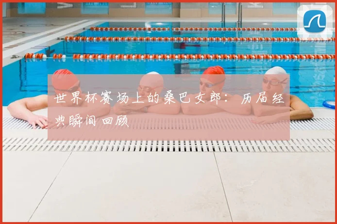 世界杯赛场上的桑巴女郎:历届经典瞬间回顾