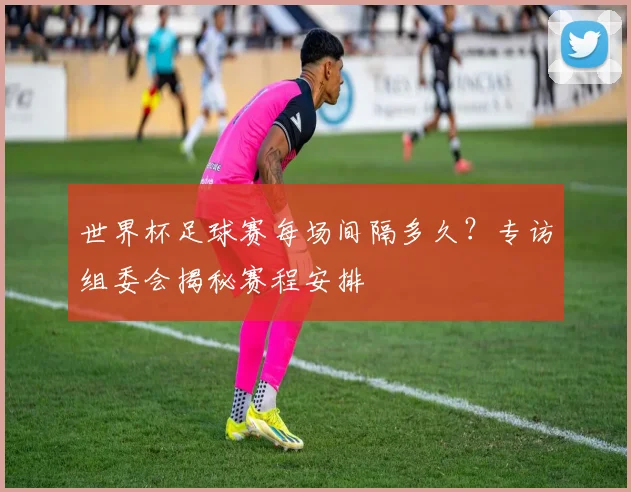 世界杯足球赛每场间隔多久？专访组委会揭秘赛程安排