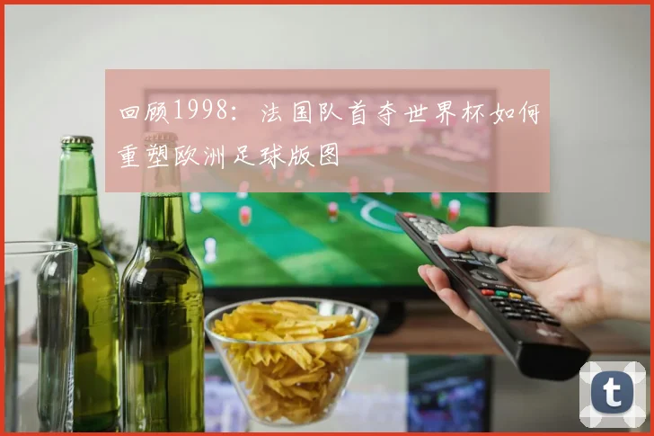 回顾1998：法国队首夺世界杯如何重塑欧洲足球版图