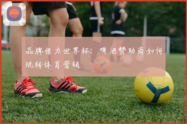 品牌借力世界杯：啤酒赞助商如何玩转体育营销