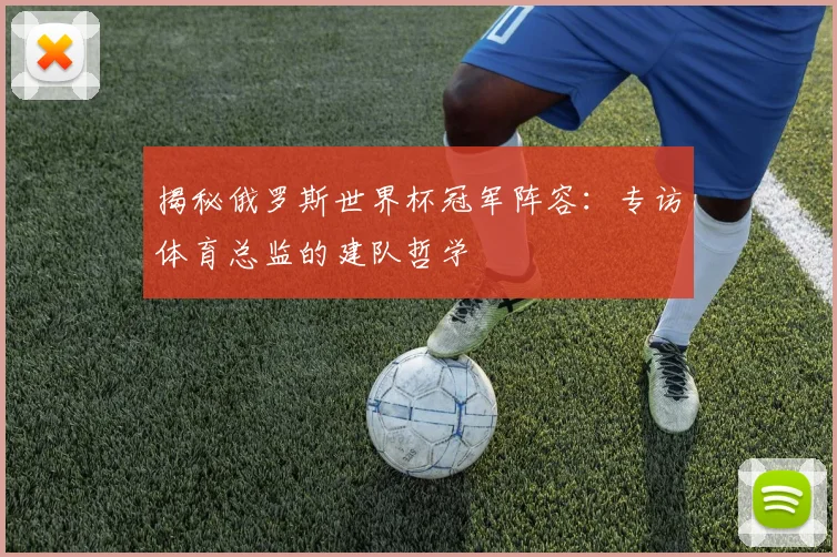 揭秘俄罗斯世界杯冠军阵容:专访体育总监的建队哲学