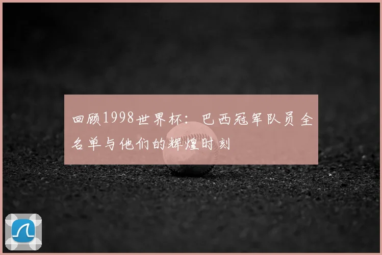 回顾1998世界杯：巴西冠军队员全名单与他们的辉煌时刻